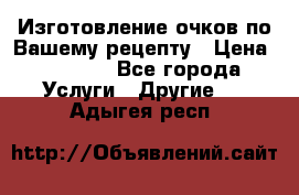 Изготовление очков по Вашему рецепту › Цена ­ 1 500 - Все города Услуги » Другие   . Адыгея респ.